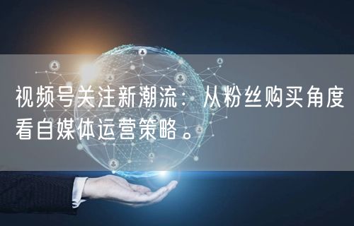 视频号关注新潮流:从粉丝购买角度看自媒体运营策略。