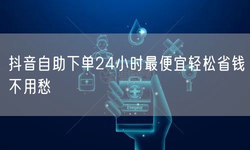 抖音自助下单24小时最便宜轻松省钱不用愁