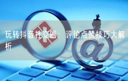 玩转抖音社交圈：评论点赞技巧大解析