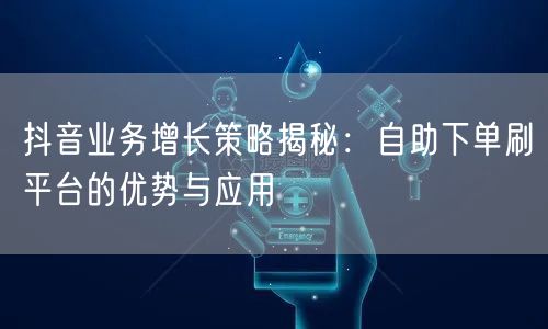 抖音业务增长策略揭秘：自助下单刷平台的优势与应用