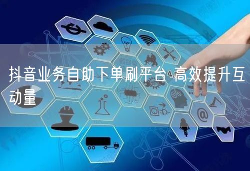 抖音业务自助下单刷平台 高效提升互动量