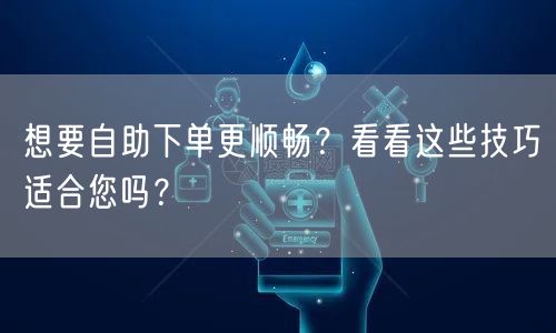 想要自助下单更顺畅?看看这些技巧适合您吗?