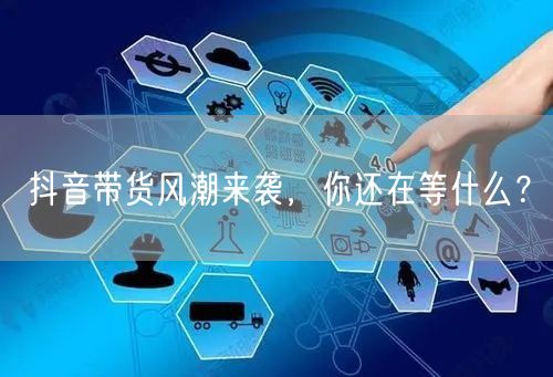 抖音带货风潮来袭,你还在等什么?