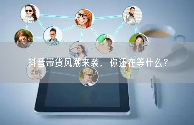 抖音带货风潮来袭,你还在等什么?