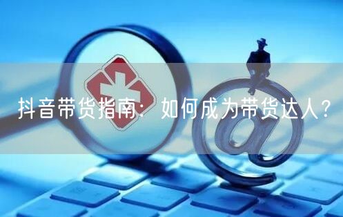 抖音带货指南:如何成为带货达人?