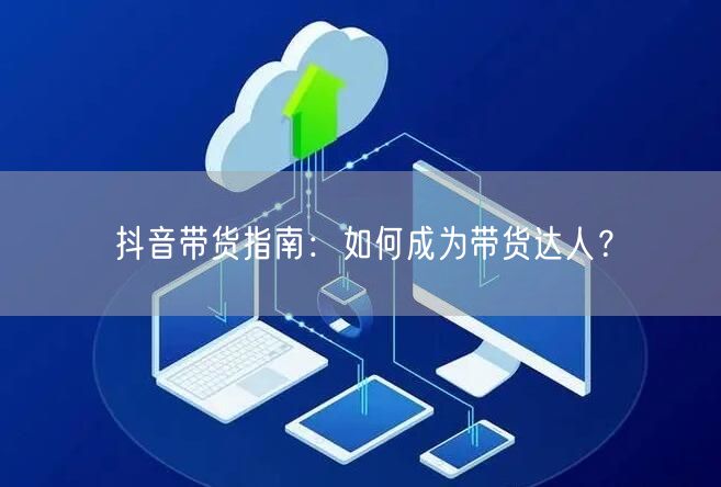 抖音带货指南:如何成为带货达人?