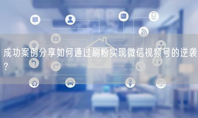成功案例分享如何通过刷粉实现微信视频号的逆袭?