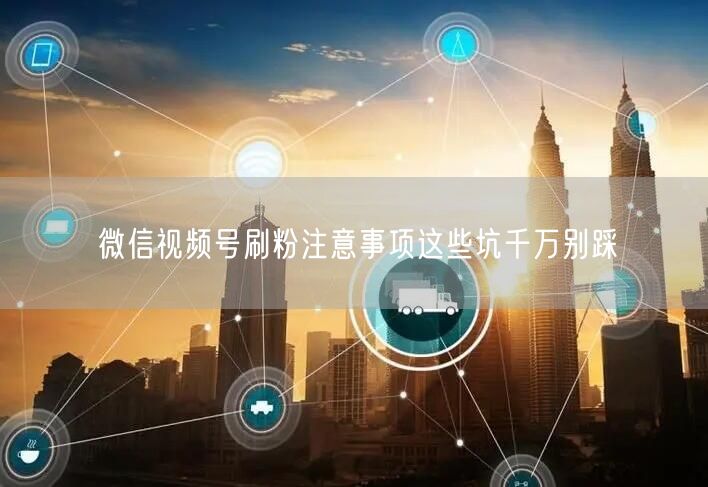 微信视频号刷粉注意事项这些坑千万别踩