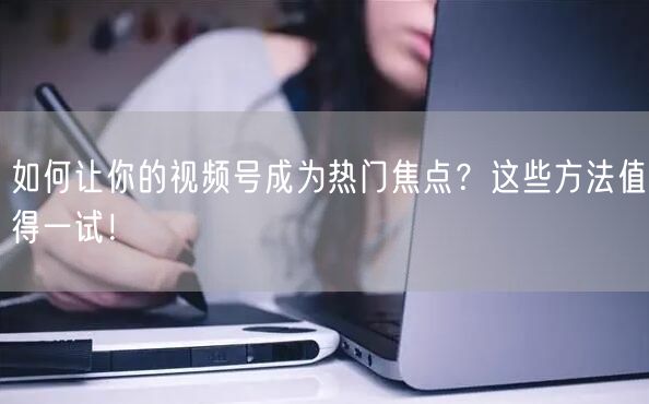 如何让你的视频号成为热门焦点?这些方法值得一试!