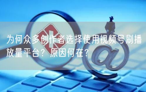 为何众多创作者选择使用视频号刷播放量平台?原因何在?